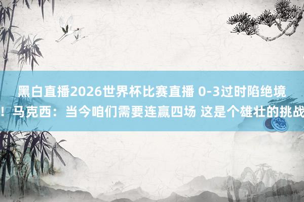 黑白直播2026世界杯比赛直播 0-3过时陷绝境！马克西：当今咱们需要连赢四场 这是个雄壮的挑战