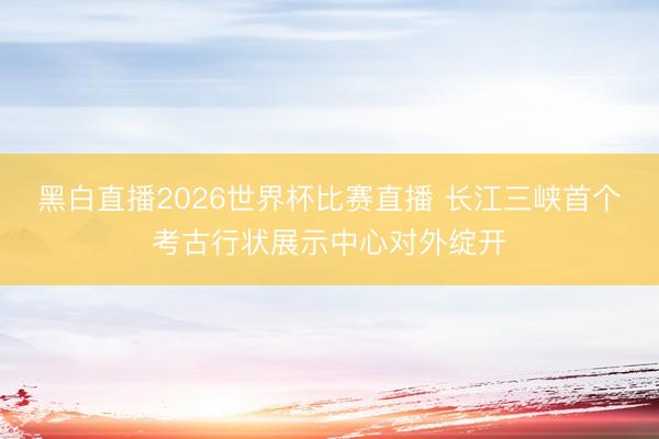 黑白直播2026世界杯比赛直播 长江三峡首个考古行状展示中心对外绽开