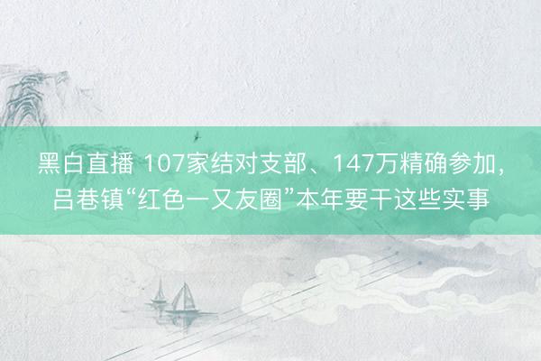 黑白直播 107家结对支部、147万精确参加，吕巷镇“红色一又友圈”本年要干这些实事