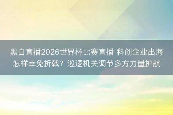 黑白直播2026世界杯比赛直播 科创企业出海怎样幸免折戟？巡逻机关调节多方力量护航