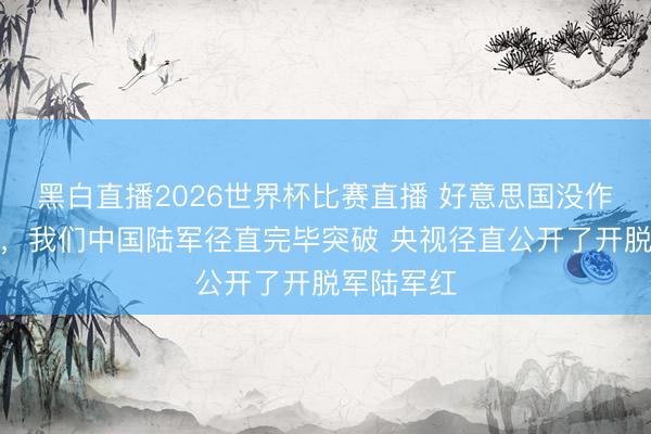 黑白直播2026世界杯比赛直播 好意思国没作念到的事，我们中国陆军径直完毕突破 央视径直公开了开脱军陆军红