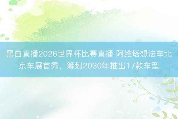 黑白直播2026世界杯比赛直播 阿维塔想法车北京车展首秀，筹划2030年推出17款车型