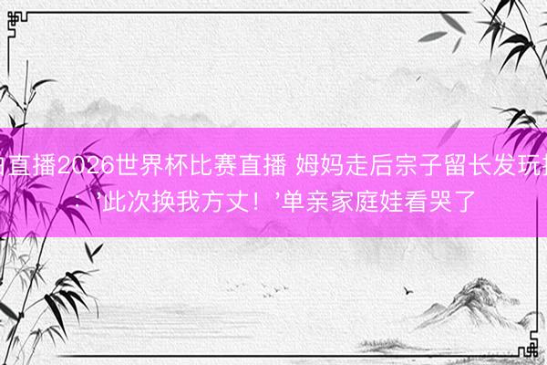 黑白直播2026世界杯比赛直播 姆妈走后宗子留长发玩摇滚：'此次换我方丈！'单亲家庭娃看哭了
