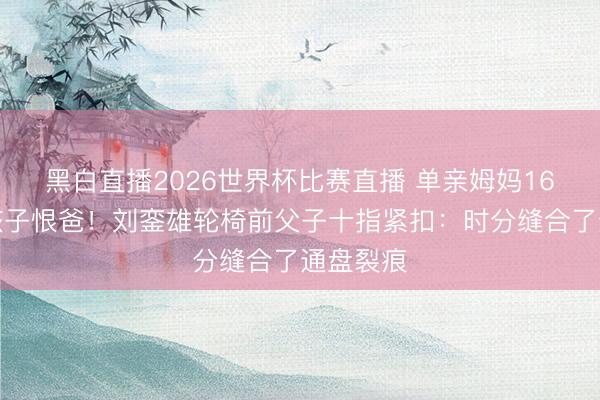 黑白直播2026世界杯比赛直播 单亲姆妈16年不教孩子恨爸！刘銮雄轮椅前父子十指紧扣：时分缝合了通盘裂痕