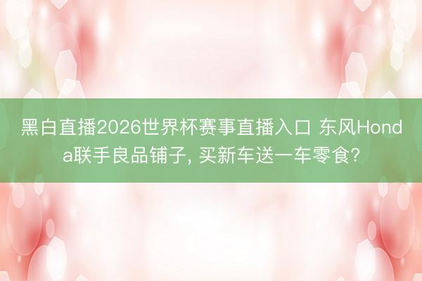 黑白直播2026世界杯赛事直播入口 东风Honda联手良品铺子, 买新车送一车零食?