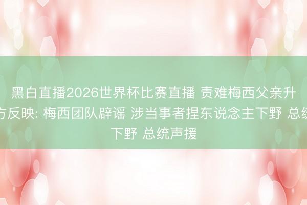 黑白直播2026世界杯比赛直播 责难梅西父亲升天各方反映: 梅西团队辟谣 涉当事者捏东说念主下野 总统声援